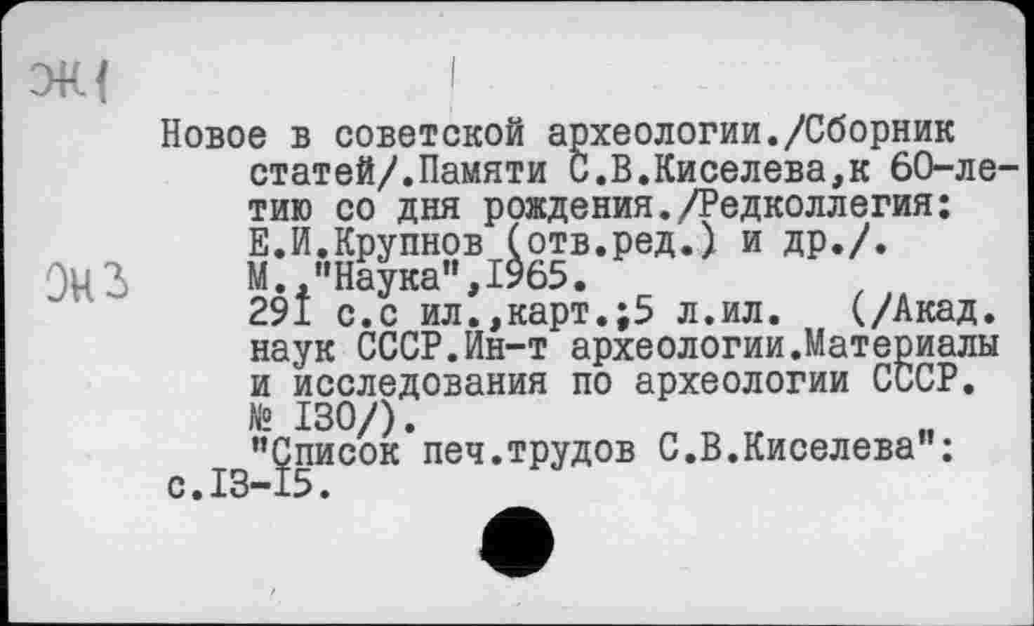 ﻿ЭК{	I
Новое в советской археологии./Сборник статей/.Памяти С.В.Киселева,к 60-ле-тию со дня рождения./Редколлегия: Е.И.Крупнов (отв.ред.) и др./.
ЭцЗ	М., "Наука", 1965.
291 с.с ил.,карт.;5 л.ил. (/Акад, наук СССР.Ин-т археологии.Материалы и исследования по археологии СССР. № 130/).
"Список печ.трудов С.В.Киселева":